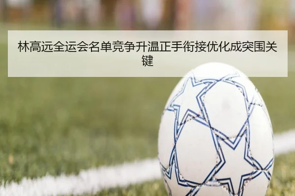 林高远全运会名单竞争升温正手衔接优化成突围关键